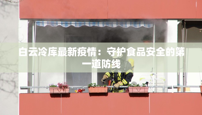 白云冷库最新疫情：守护食品安全的第一道防线