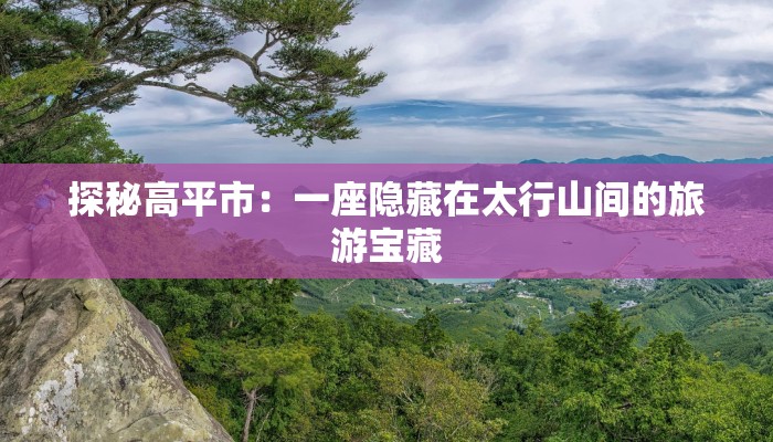 探秘高平市：一座隐藏在太行山间的旅游宝藏