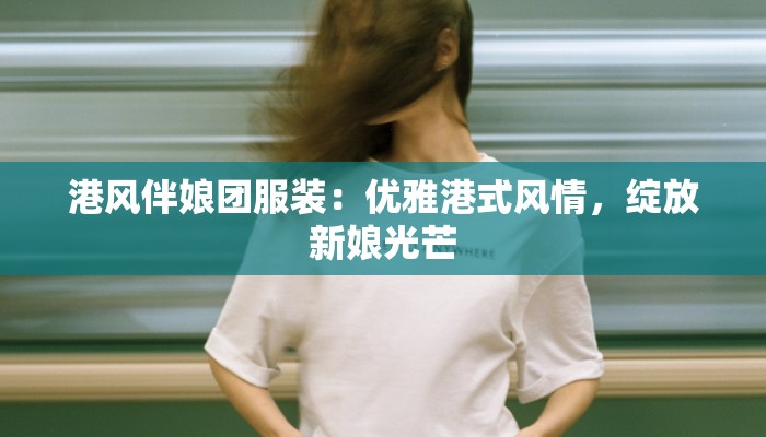 港风伴娘团服装:优雅港式风情,绽放新娘光芒 港风伴娘团服装:优雅港式风情,绽放新娘光芒