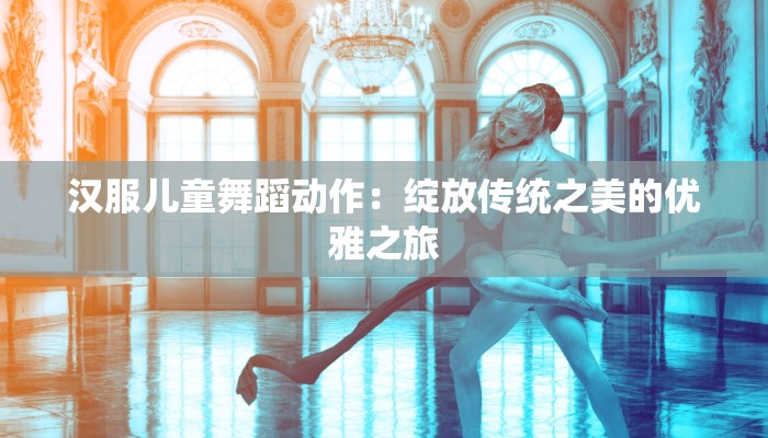 汉服儿童舞蹈动作:绽放传统之美的优雅之旅 汉服儿童舞蹈动作:绽放传统之美的优雅之旅