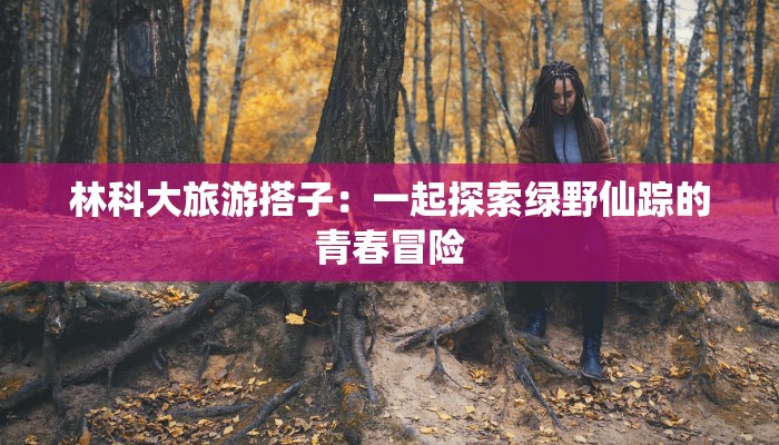 林科大旅游搭子：一起探索绿野仙踪的青春冒险