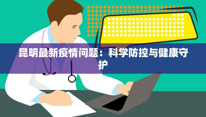 昆明最新疫情问题:科学防控与健康守护 昆明最新疫情问题:科学防控与健康守护